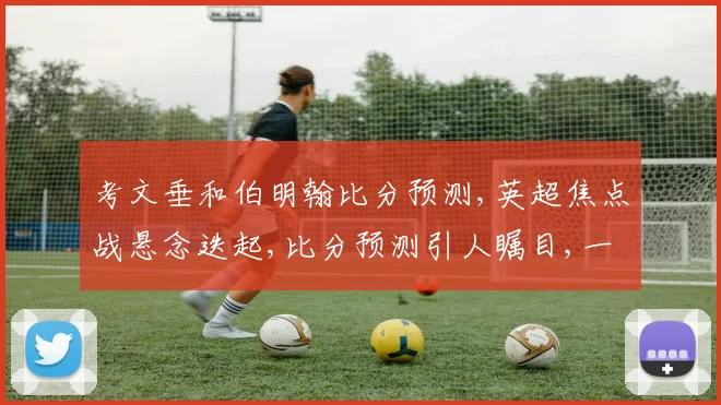 考文垂和伯明翰比分预测,英超焦点战悬念迭起,比分预测引人瞩目,一触即发