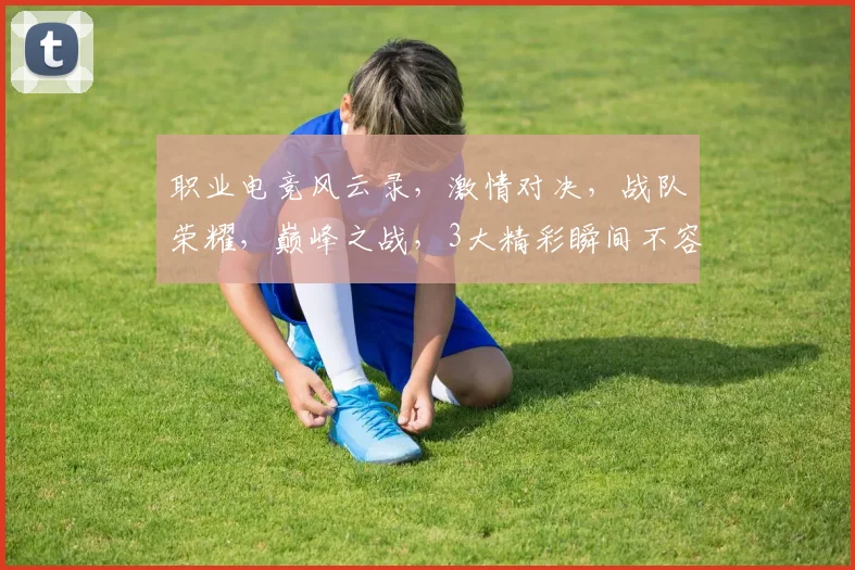 职业电竞风云录，激情对决，战队荣耀，巅峰之战，3大精彩瞬间不容错过