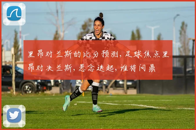 里昂对兰斯的比分预测,足球焦点里昂对决兰斯,悬念迭起,谁将问鼎