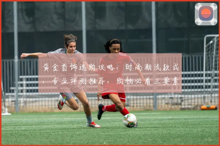 黄金首饰选购攻略，时尚潮流款式，专业评测推荐，购物必看三要素，一站式选购指南