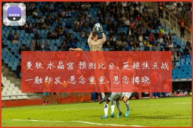 曼联 水晶宫 预测比分,英超焦点战一触即发,悬念重重,悬念揭晓